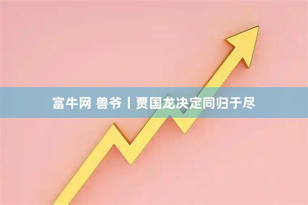 富牛网 兽爷丨贾国龙决定同归于尽