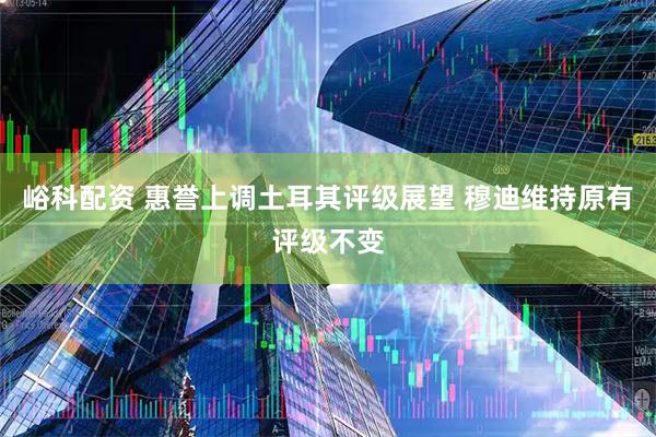 峪科配资 惠誉上调土耳其评级展望 穆迪维持原有评级不变
