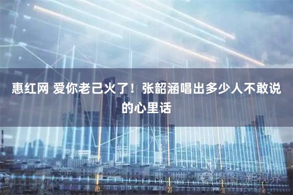 惠红网 爱你老己火了！张韶涵唱出多少人不敢说的心里话