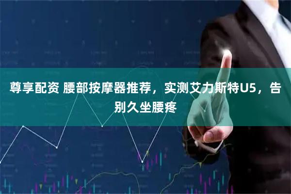 尊享配资 腰部按摩器推荐，实测艾力斯特U5，告别久坐腰疼