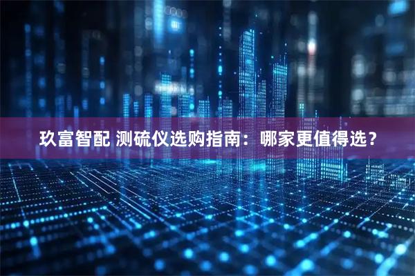 玖富智配 测硫仪选购指南：哪家更值得选？