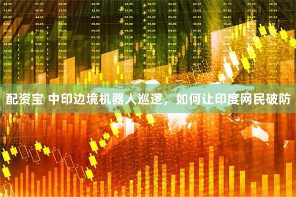 配资宝 中印边境机器人巡逻，如何让印度网民破防