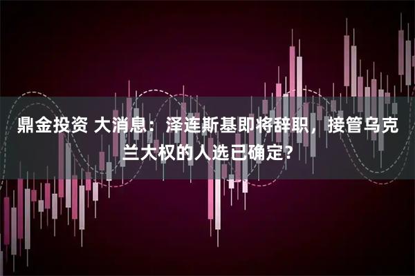 鼎金投资 大消息：泽连斯基即将辞职，接管乌克兰大权的人选已确定？