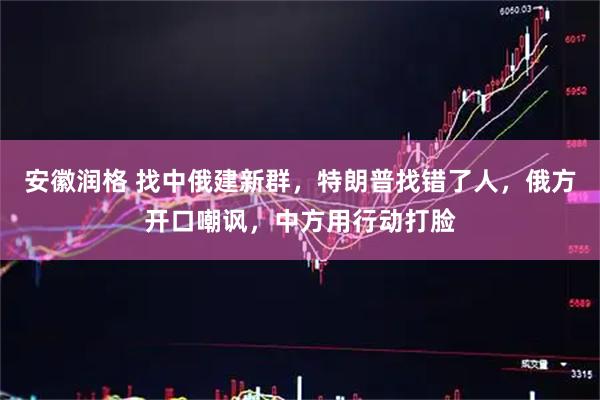 安徽润格 找中俄建新群，特朗普找错了人，俄方开口嘲讽，中方用行动打脸