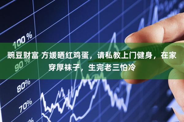 豌豆财富 方媛晒红鸡蛋，请私教上门健身，在家穿厚袜子，生完老三怕冷