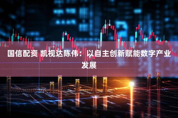 国信配资 凯视达陈伟：以自主创新赋能数字产业发展
