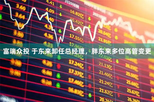 富瑞众投 于东来卸任总经理，胖东来多位高管变更