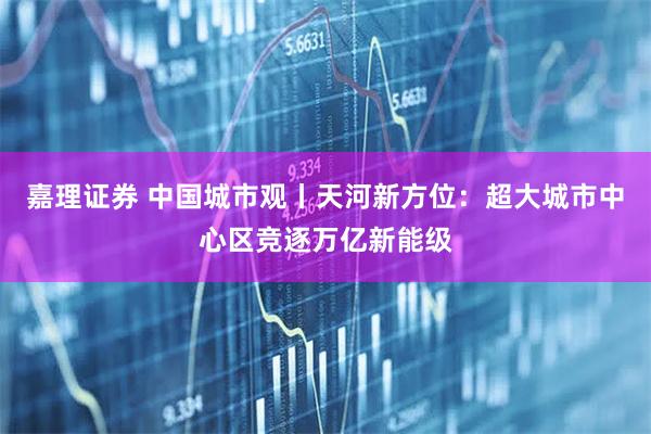 嘉理证券 中国城市观丨天河新方位：超大城市中心区竞逐万亿新能级