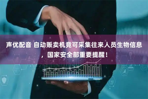 声优配音 自动贩卖机竟可采集往来人员生物信息，国家安全部重要提醒！