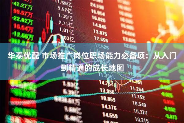 华泰优配 市场推广岗位职场能力必备项：从入门到精通的成长地图