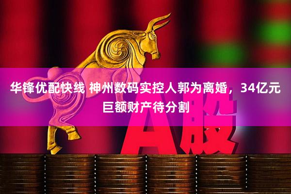 华锋优配快线 神州数码实控人郭为离婚，34亿元巨额财产待分割