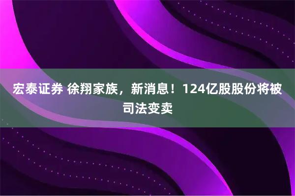 宏泰证券 徐翔家族，新消息！124亿股股份将被司法变卖