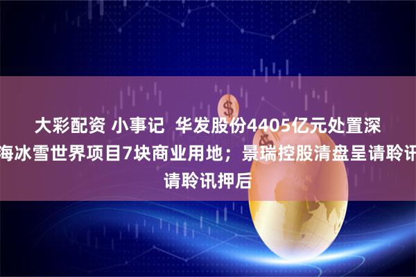 大彩配资 小事记  华发股份4405亿元处置深圳前海冰雪世界项目7块商业用地；景瑞控股清盘呈请聆讯押后